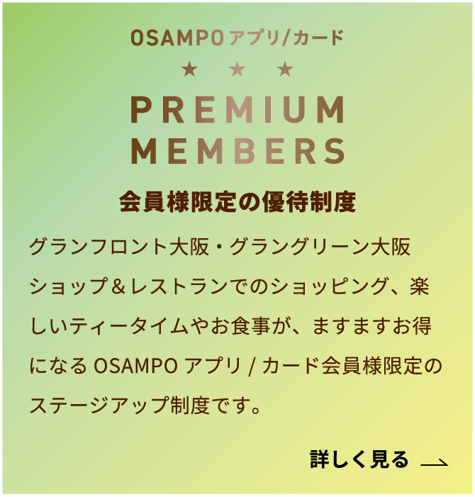 OSAMPOアプリ・カード PREMIUM MEMBERS。会員様限定の優待制度。グランフロント大阪・グラングリーン大阪 ショップ&レストランでのショッピング、楽しいティータイムやお食事が、ますますお得になるOSAMPOアプリ・カード会員様限定のステージアップ制度です。